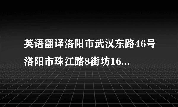 英语翻译洛阳市武汉东路46号洛阳市珠江路8街坊16栋4门205号洛阳市中州路王城小区5栋3门102