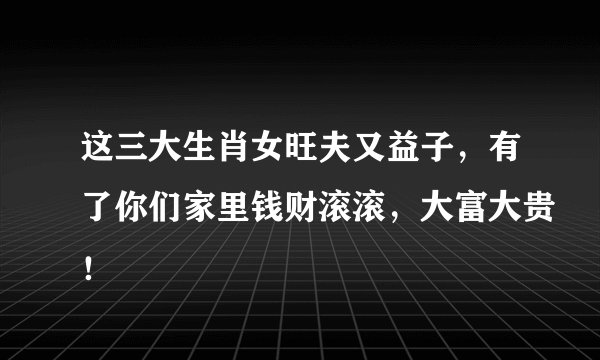 这三大生肖女旺夫又益子，有了你们家里钱财滚滚，大富大贵！