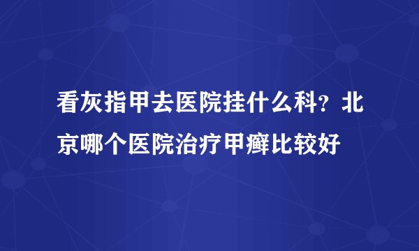 看灰指甲去医院挂什么科？北京哪个医院治疗甲癣比较好