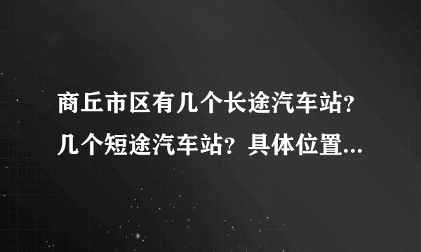 商丘市区有几个长途汽车站？几个短途汽车站？具体位置在哪啊？求答，急用