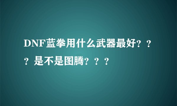 DNF蓝拳用什么武器最好？？？是不是图腾？？？