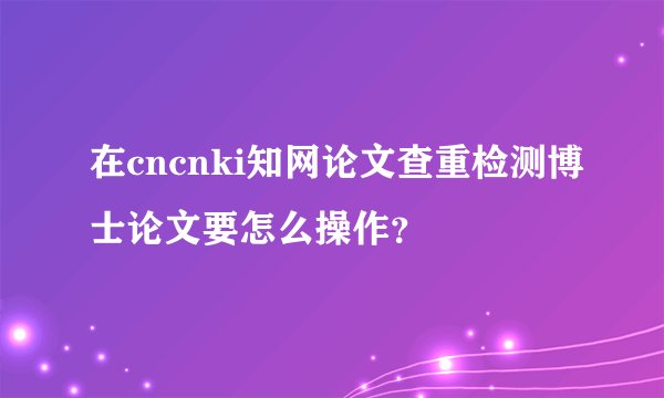 在cncnki知网论文查重检测博士论文要怎么操作？