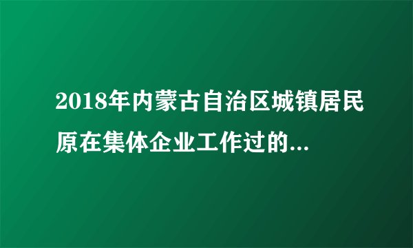 2018年内蒙古自治区城镇居民原在集体企业工作过的人是否可以办社保?补交十五年每月可领多少养老金？