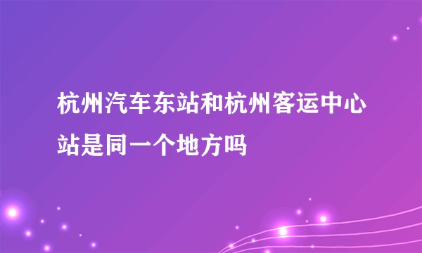 杭州汽车东站和杭州客运中心站是同一个地方吗