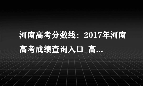 河南高考分数线：2017年河南高考成绩查询入口_高考分数线