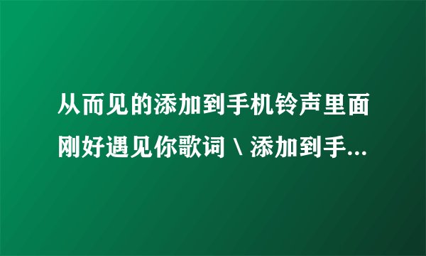 从而见的添加到手机铃声里面刚好遇见你歌词＼添加到手机铃声一