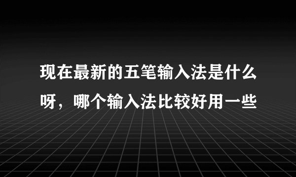 现在最新的五笔输入法是什么呀,哪个输入法比较好用一些