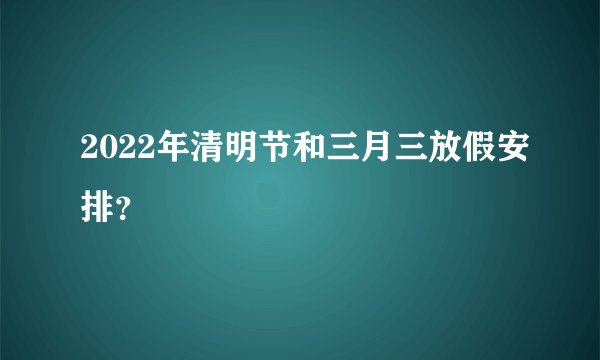 2022年清明节和三月三放假安排？