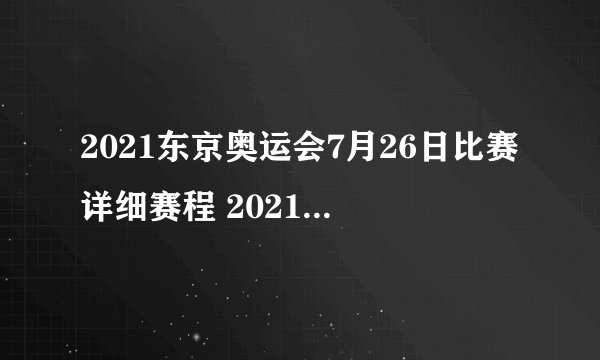 2021东京奥运会7月26日比赛详细赛程 2021东京奥运会7月26日比赛项目