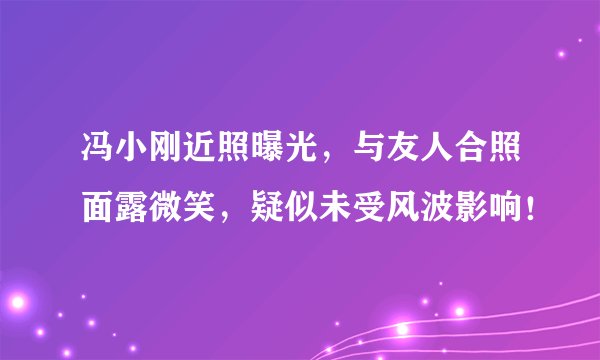 冯小刚近照曝光，与友人合照面露微笑，疑似未受风波影响！