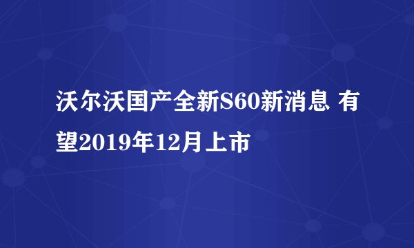 沃尔沃国产全新S60新消息 有望2019年12月上市