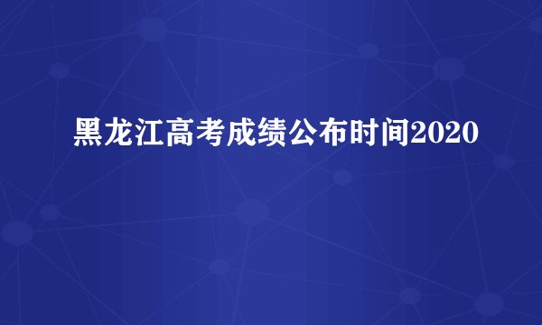 黑龙江高考成绩公布时间2020