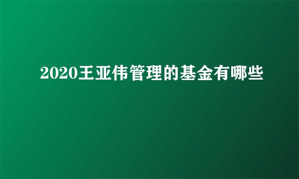 2020王亚伟管理的基金有哪些