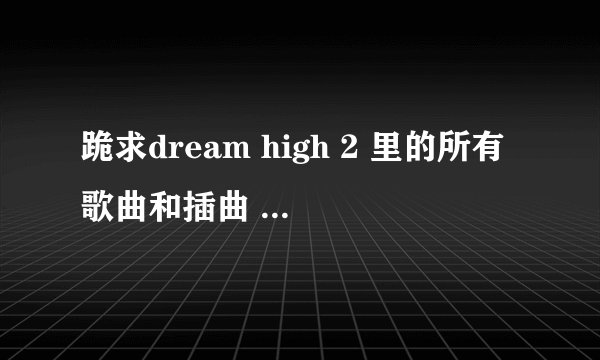 跪求dream high 2 里的所有歌曲和插曲 多谢多谢！
