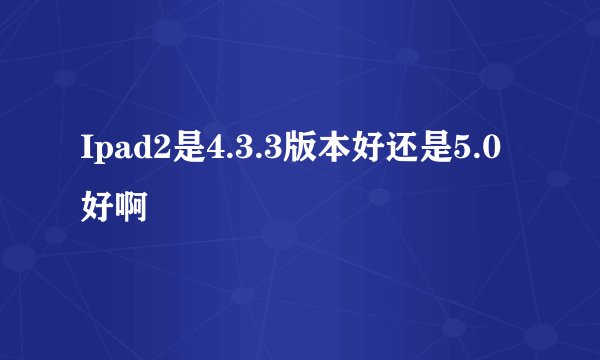 Ipad2是4.3.3版本好还是5.0好啊
