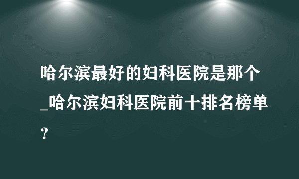哈尔滨最好的妇科医院是那个_哈尔滨妇科医院前十排名榜单？
