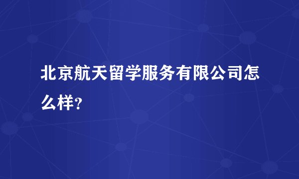 北京航天留学服务有限公司怎么样？