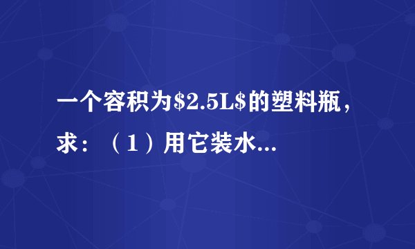 一个容积为$2.5L$的塑料瓶，求：（1）用它装水，最多能装多少千克？（2）用它装酒精最多又能装多少千克？$(\rho _{水}=1.0\times 10^{3}kg/m^{3}$，$\rho _{酒精}=0.8\times 10^{3}kg/m^{3}$，$1L=10^{-3}m^{3})$