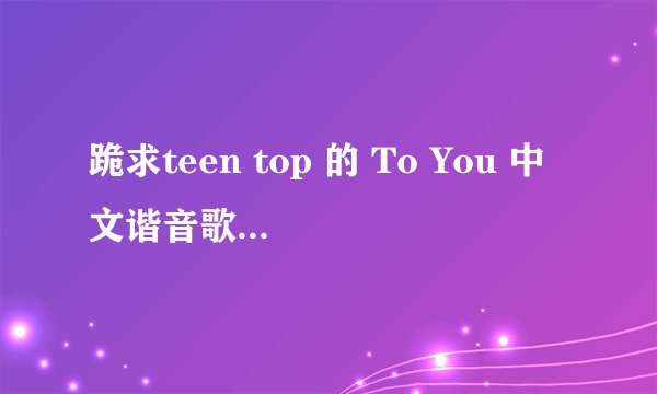 跪求teen top 的 To You 中文谐音歌词,拜托了!!!!