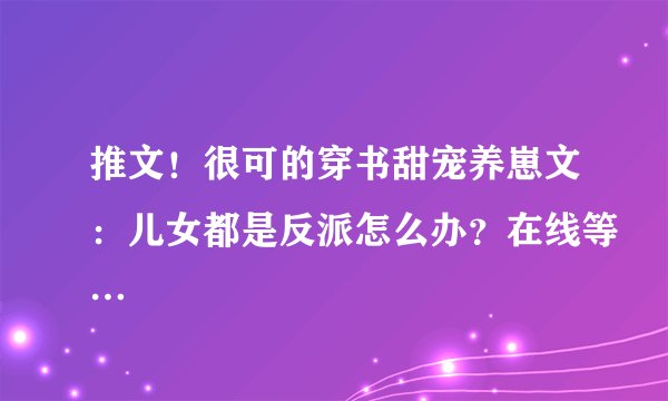 推文！很可的穿书甜宠养崽文：儿女都是反派怎么办？在线等…