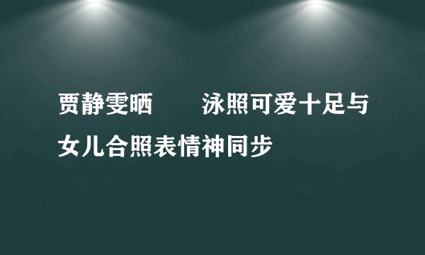 贾静雯晒咘咘泳照可爱十足与女儿合照表情神同步