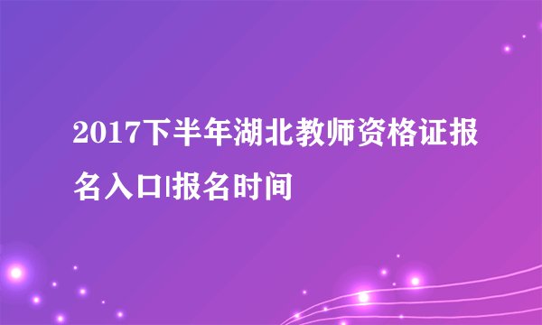 2017下半年湖北教师资格证报名入口|报名时间