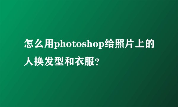怎么用photoshop给照片上的人换发型和衣服？