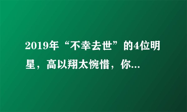 2019年“不幸去世”的4位明星，高以翔太惋惜，你最心疼哪一位？