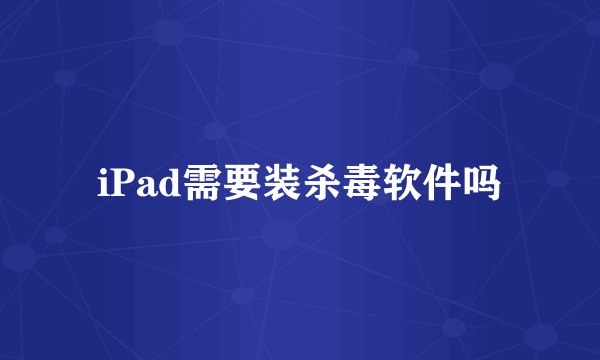 iPad需要装杀毒软件吗