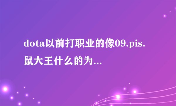 dota以前打职业的像09.pis.鼠大王什么的为什么不打职业了，他们还这么年轻！！！！