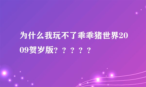 为什么我玩不了乖乖猪世界2009贺岁版？？？？？
