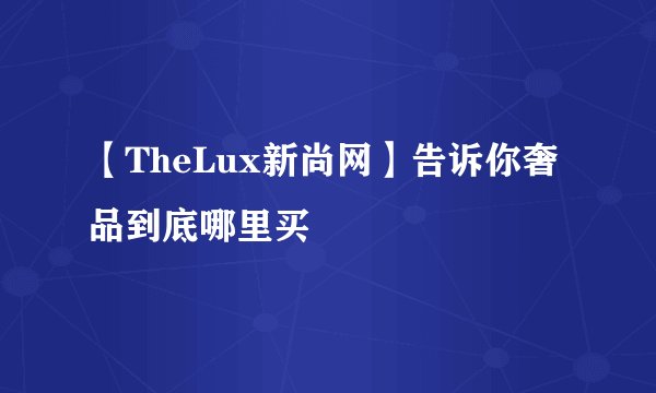 【TheLux新尚网】告诉你奢品到底哪里买
