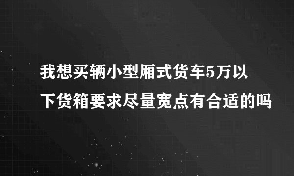 我想买辆小型厢式货车5万以下货箱要求尽量宽点有合适的吗