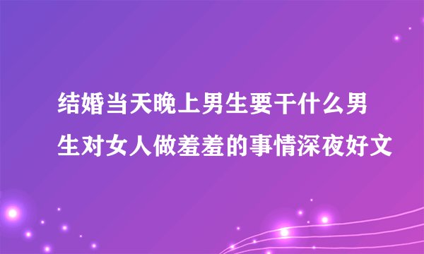 结婚当天晚上男生要干什么男生对女人做羞羞的事情深夜好文