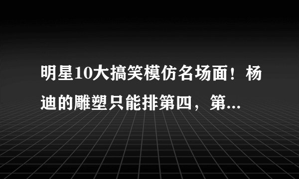明星10大搞笑模仿名场面！杨迪的雕塑只能排第四，第一笑到头掉