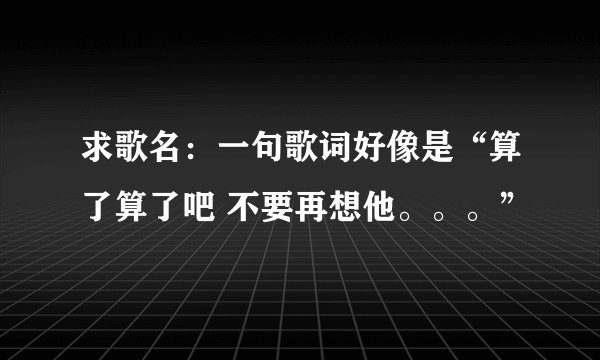 求歌名：一句歌词好像是“算了算了吧 不要再想他。。。”