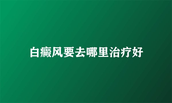 白癜风要去哪里治疗好