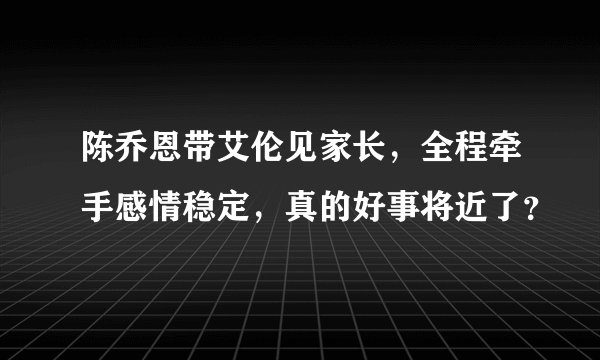 陈乔恩带艾伦见家长，全程牵手感情稳定，真的好事将近了？
