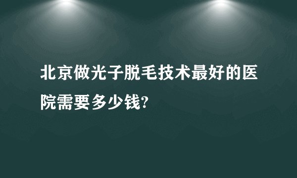 北京做光子脱毛技术最好的医院需要多少钱?