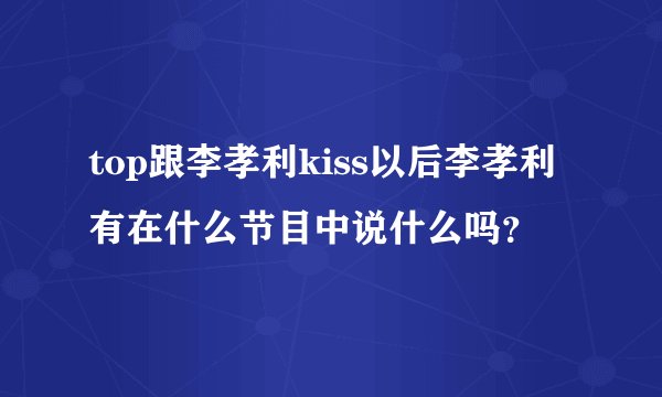 top跟李孝利kiss以后李孝利有在什么节目中说什么吗？