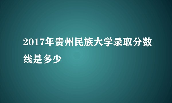 2017年贵州民族大学录取分数线是多少