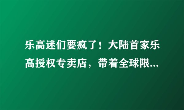 乐高迷们要疯了!大陆首家乐高授权专卖店,带着全球限量新品来魔都了!