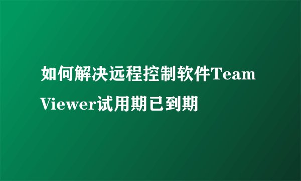 如何解决远程控制软件TeamViewer试用期已到期