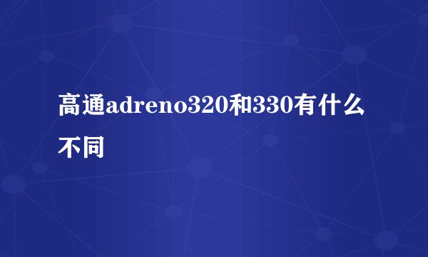 高通adreno320和330有什么不同
