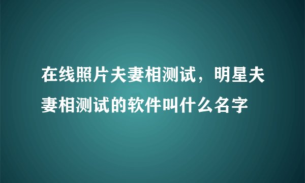 在线照片夫妻相测试，明星夫妻相测试的软件叫什么名字