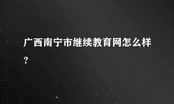 广西南宁市继续教育网怎么样?