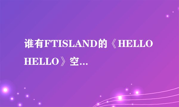 谁有FTISLAND的《HELLO HELLO》空间音乐链接还有MP3