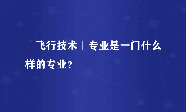「飞行技术」专业是一门什么样的专业？