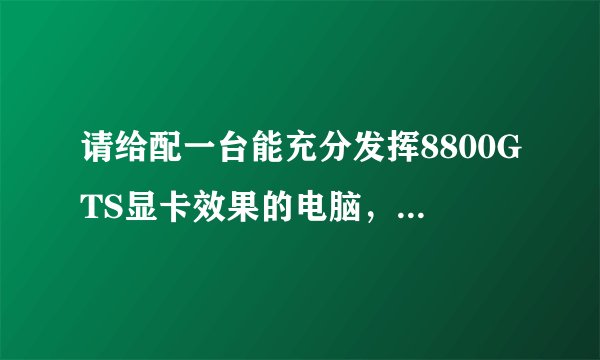 请给配一台能充分发挥8800GTS显卡效果的电脑，谢谢。。