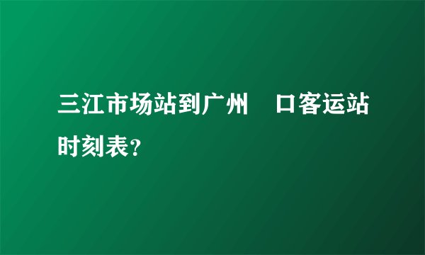 三江市场站到广州滘口客运站时刻表？